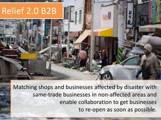 Matching shops and businesses affected by disaster with
same-trade businesses in non-affected areas and
enable collaboration to get businesses
to re-open as soon as possible.
Relief 2.0 B2B
 