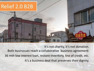 It’s not charity, it’s not donation.
Both businesses reach a collaborative business agreement:
36 mth low interest loan, restore inventory, line of credit, etc.
It’s a business deal that preserves their dignity.
Relief 2.0 B2B
 