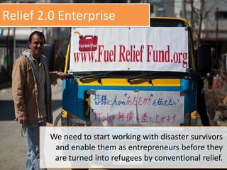 Relief 2.0 Enterprise
We need to start working with disaster survivors
and enable them as entrepreneurs before they
are turned into refugees by conventional relief.
 