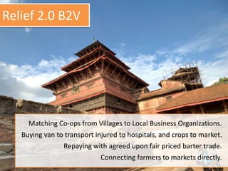 Matching Co-ops from Villages to Local Business Organizations.
Buying van to transport injured to hospitals, and crops to market.
Repaying with agreed upon fair priced barter trade.
Connecting farmers to markets directly.
Relief 2.0 B2V
 