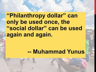 “Philanthropy dollar” can
only be used once, the
“social dollar” can be used
again and again.
-- Muhammad Yunus
 