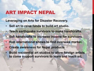 ART IMPACT NEPAL
Leveraging on Arts for Disaster Recovery.
• Sell art to raise funds to build art studio.
• Teach earthquake survivors to make handicrafts.
• Sell handicrafts to increase income for survivors.
• Run international shows to find overseas market.
• Create awareness for Nepal products
• Build residential art studios to allow foreign artists
to come support survivors to learn and teach art.
 