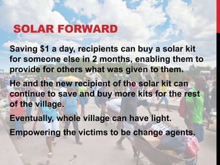 SOLAR FORWARD
Saving $1 a day, recipients can buy a solar kit
for someone else in 2 months, enabling them to
provide for others what was given to them.
He and the new recipient of the solar kit can
continue to save and buy more kits for the rest
of the village.
Eventually, whole village can have light.
Empowering the victims to be change agents.
 