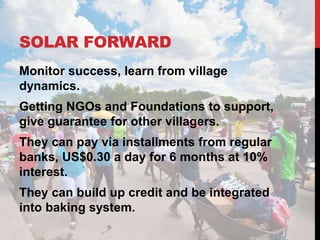 SOLAR FORWARD
Monitor success, learn from village
dynamics.
Getting NGOs and Foundations to support,
give guarantee for other villagers.
They can pay via installments from regular
banks, US$0.30 a day for 6 months at 10%
interest.
They can build up credit and be integrated
into baking system.
 