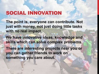 SOCIAL INNOVATION
The point is, everyone can contribute. Not
just with money, not just doing little tasks
with no real impact.
We have innovative ideas, knowledge and
skills which can solve complex problems.
There are interesting projects near you or
you can gather friends to work on
something you care about.
 