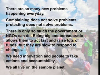 There are so many new problems
happening everyday.
Complaining does not solve problems,
protesting does not solve problems.
There is only so much the government or
NGOs can do. Being big and bureaucratic
allows them to act fast and raise lots of
funds, but they are slow to respond to
changes.
We need innovation and people to take
actions and accountability.
We all live on the sample planet.
 