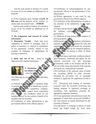 And for each month or fraction of a month
in excess of six (6) months an additional tax of
P100.00

(3) Certificates of acknowledgement by any
government official in the performance of his
official duties.
(4) Written appearance in any court by any
government official in his official capacity.
(5) Certificates of the administration of oaths to
any personas to the authenticity of any paper
required.
(6) Paper and documents filed in court by or for
the national, provincial city municipal
governments.
(7) Affidavits of poor person for the purpose of
proving property.
(8)Statements and other compulsory information
required of person or corporations the rules and
regulations of national provincial city municipal
governments exclusively for statistical purposes
and wholly use for bureau or office of which
there are filled.
(9) Certified copies and other certificates placed
upon document, instrument and papers for the
national, provincial city and municipal
governments, made at the instance and for the
sole use of the some other branch of the national,
provincial city, municipal governments.
(10) Certificate of the assessed value of lands
not exceeding 200.00 in value assessed,
furnished by provincial, city or municipal
treasurer to applicants for registration of title to
land.
(11) Borrowing and lending of securities
executed under the securities borrowing and
lending program of registered exchange in
accordance with regulations prescribe the
appropriate regulatory authority.
(12) Loan agreements and promissory notes the
aggregate of which does not exceed 250,000 or
any such amount as maybe determined by the
secretary of finance.
(13) Sale barter or exchange of shares of stock
listed and traded trough the local stock

(c) If the registered gross tonnage exceeds 10
000 tons and the duration of the contract or
charter does not exceed 6 mos. – P1500.00
And for each month or fraction of a month in
excess of six (6) months an additional tax of
P150.00
 On Assignment and renewal of certain
instruments
1. Documents Taxable – Each and every
assignment or transfer of mortgage, lease or
policy of insurance, or renewal or continuance
of any agreement, contract, charter or any
evidence of obligation of indebtedness by
altering or otherwise.
2. Basis and rate of tax – Same as that
imposed on the original instruments.

 Documents and
not subject to tax
--Jaycelle de Villa

Paper

The following are exempt from the documentary
stamp tax:
(1) Policies of the insurance or annuities made
or granted by a fraternal or beneficiary society,
order, association or cooperative company,
operated on lodge system, local cooperation
plan and etc. and conducted solely by the
members thereof for the exclusive benefit of its
members and not for profit.
(2) Certificates of oaths administered to any
government official in his official capacity

11

 