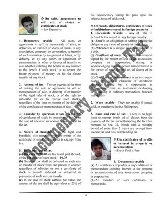 the documentary stamp tax paid upon the
original issue of said stock.

 On sales, agreements to
sell, etc. of shares or
certificates of stock
-- Ian Esguierra

 On bonds, debentures, certificates of stock
or indebtedness issued in foreign countries
1. Documents taxable – Any of the ff.
defined below issued in any foreign country:
(a) Bond is an obligation in writing binding the
obligor to pay a sum of money to the obligee.
(b) Debenture is a simple acknowledgement of
a debt.
(c) Certificate of stock is a written instrument
signed by the proper officer of an association,
company
or
corporation,
stating
or
acknowledging that the person named therein is
the owner of a designated no. of shares of its
stock.
(d) Certificate of indebtedness is an instrument
having the general character of investment
securities issued by a corporation as
distinguished from an instrument evidencing
debts arising in ordinary transactions between
individuals.

1. Documents taxable – All sales, or
agreements to sell, or memoranda of sales, or
deliveries, or transfer of shares of stock, in any
association, company, or corporation, or transfer
of such securities by assignment in blank, or by
delivery, or by any paper, or agreement or
memorandum or other evidences of transfer or
sale whether entitling the holder in any manner
to the benefit f such stock, or to secure the
future payment of money, or for the future
transfer of any stock.
2. Accrual of tax – The tax accrues at the time
of making the sale or agreement to sell or
memorandum of sale, or delivery of or transfer
of the legal title of stock, or of the right to
subscribe for or to receive such stocks,
regardless of the time or manner of the delivery
of the certificate or memorandum of sale.

2. When taxable – They are taxable if issued,
sold, or transferred in the Philippines.

3. Transfer by operation of law – A transfer
of certificates of stock by operation of law as in
the case of intestate succession is not subject to
the tax.

3. Basis and rate of tax – There is no legal
basis to exempt bonds of all classes from the
payment of the tax notwithstanding the fact that
pursuant to Sec. 32, bonds with a maturity
period of more than 5 years are exempt from
income tax and final withholding tax.

4. Nature of transfer – If the legal and
beneficial title remains with the owner of the
certificate of stock, the transfer is exempt from
tax.

 On certificates of profits
or interest in property or
accumulations
-- Kevin Paul Arban

5. Basis and rate of tax
(a) On each P200.00 or fractional part thereof,
of the par value of such stock – P0.75
(b) Only one tax shall be collected on each sale
or transfer of stock from one person to another
regardless of whether or not a certificate of
stock is issued, indorsed or delivered in
pursuance of such sale, or transfer.
(c) In the case of stock without par value, the
amount of the tax shall be equivalent to 25% of

1. Documents taxable
(a) All certificates of profits or any certificate or
memorandum showing interest in the property
or accumulations of any association, company
or corporation;
(b) All transfers of such certificates or
memoranda;

4

 
