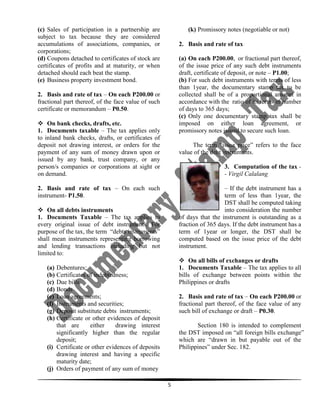 (c) Sales of participation in a partnership are
subject to tax because they are considered
accumulations of associations, companies, or
corporations;
(d) Coupons detached to certificates of stock are
certificates of profits and at maturity, or when
detached should each beat the stamp.
(e) Business property investment bond.

(k) Promissory notes (negotiable or not)
2. Basis and rate of tax
(a) On each P200.00, or fractional part thereof,
of the issue price of any such debt instruments
draft, certificate of deposit, or note – P1.00;
(b) For such debt instruments with terms of less
than 1year, the documentary stamp tax to be
collected shall be of a proportional amount in
accordance with the ratio of its terms in number
of days to 365 days;
(c) Only one documentary stamp tax shall be
imposed on either loan agreement, or
promissory notes issued to secure such loan.

2. Basis and rate of tax – On each P200.00 or
fractional part thereof, of the face value of such
certificate or memorandum – P0.50.
 On bank checks, drafts, etc.
1. Documents taxable – The tax applies only
to inland bank checks, drafts, or certificates of
deposit not drawing interest, or orders for the
payment of any sum of money drawn upon or
issued by any bank, trust company, or any
person/s companies or corporations at sight or
on demand.

The term “issue price” refers to the face
value of the debt instruments.
3. Computation of the tax - Virgil Calalang

2. Basis and rate of tax – On each such
instrument- P1.50.

– If the debt instrument has a
term of less than 1year, the
DST shall be computed taking
into consideration the number
of days that the instrument is outstanding as a
fraction of 365 days. If the debt instrument has a
term of 1year or longer, the DST shall be
computed based on the issue price of the debt
instrument.

 On all debts instruments
1. Documents Taxable – The tax applies to
every original issue of debt instruments. For
purpose of the tax, the term “debts instruments”
shall mean instruments representing borrowing
and lending transactions including but not
limited to:

 On all bills of exchanges or drafts
1. Documents Taxable – The tax applies to all
bills of exchange between points within the
Philippines or drafts

(a) Debentures;
(b) Certificates of indebtedness;
(c) Due bills
(d) Bonds
(e) Loan agreements;
(f) Instruments and securities;
(g) Deposit substitute debts instruments;
(h) Certificate or other evidences of deposit
that are
either
drawing interest
significantly higher than the regular
deposit;
(i) Certificate or other evidences of deposits
drawing interest and having a specific
maturity date;
(j) Orders of payment of any sum of money

2. Basis and rate of tax – On each P200.00 or
fractional part thereof, of the face value of any
such bill of exchange or draft – P0.30.
Section 180 is intended to complement
the DST imposed on “all foreign bills exchange”
which are “drawn in but payable out of the
Philippines” under Sec. 182.

5

 