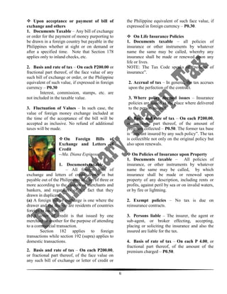  Upon acceptance or payment of bill of
exchange and others
1. Documents Taxable – Any bill of exchange
or order for the payment of money purporting to
be drawn in a foreign country but payable in the
Philippines whether at sight or on demand or
after a specified time. Note that Section 178
applies only to inland checks, etc.

the Philippine equivalent of such face value, if
expressed in foreign currency – P0.30.
 On Life Insurance Policies
1. Documents taxable – all policies of
insurance or other instruments by whatever
name the same may be called, whereby any
insurance shall be made or renewed upon any
life or lives.
NOTE: The Tax Code speaks of “policies of
insurance”.

2. Basis and rate of tax – On each P200.00 or
fractional part thereof, of the face value of any
such bill of exchange or order, or the Philippine
equivalent of such value, if expressed in foreign
currency – P0.30
Interest, commission, stamps, etc. are
not included in the taxable value.

2. Accrual of tax – In general, the tax accrues
upon the perfection of the contract.
3. Where policy deemed issues – Insurance
policies are issued in the place where delivered
to the person insured.

3. Fluctuation of Values – In such case, the
value of foreign money exchange included at
the time of the acceptance of the bill will be
accepted as inclusive. No refund of additional
taxes will be made.

4. Basis and rate of tax – On each P200.00,
or fractional part thereof, of the amount of
premium collected – P0.50. The former tax base
is “amount insured by any such policy”. The tax
is collectible not only on the original policy but
also upon renewals.

 On Foreign Bills of
Exchange and Letters of
Credit
--Ma. Diana Espinosa

 On Policies of Insurance upon Property
1. Documents taxable – All policies of
insurance, or other instruments by whatever
name the same may be called, by which
insurance shall be made or renewed upon
property of any description, including rents or
profits, against peril by sea or on invalid waters,
or by fire or lightning.

1.

Documents taxable
– All foreign bills of
exchange and letters of credit drawn in but
payable out of the Philippines in a set of three or
more according to the custom of merchants and
bankers, and regardless of the fact that they
drawn in duplicate.
(a) A foreign bill of exchange is one where the
drawer and the drawee are residents of countries
foreign to each other.
(b) A letter of credit is that issued by one
merchant to another for the purpose of attending
to a commercial transaction.
Section 182 applies to foreign
transactions while section 192 (supra) applies to
domestic transactions.

2. Exempt policies – No tax is due on
reinsurance contracts.
3. Persons liable – The insurer, the agent or
sub-agent, or broker effecting, accepting,
placing or soliciting the insurance and also the
insured are liable for the tax.
4. Basis of rate of tax – On each P 4.00, or
fractional part thereof, of the amount of the
premium charged – P0.50.

2. Basis and rate of tax – On each P200.00,
or fractional part thereof, of the face value on
any such bill of exchange or letter of credit or
6

 