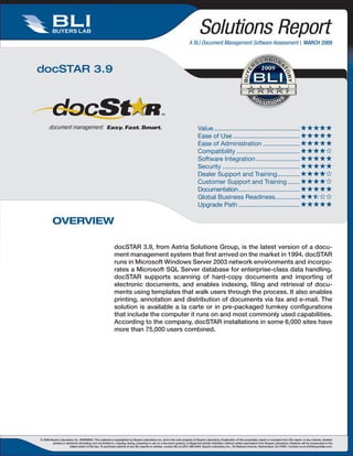 2009                                                         2009                                                         2009

                                                                                                                                                                                                          August 2007

         BUYERS LAB                                                                                                              Solutions Report
                                                                                                                         A BLI Document Management Software Assessment  MARCH 2009



docSTAR 3.92009                                                                                                         2009                                                        2009




                                                                                                                                Value.................................................. 
                                                                                                                          Ease.of.Use....................................... 
                                                                                                                       2009
                                                                                                                                Ease.of.Administration...................... 
                                                                                                                                Compatibility..................................... 
                                                                                                                                Software.Integration.......................... 
                                                                                                                                Security............................................. 
                                                                                                                                Dealer.Support.and.Training............. 
                                                                                                                                                                        .
                                                                                                                                Customer.Support.and.Training........ 
                                                                                                                                Documentation.................................... 
                                                                                                                                Global.Business.Readiness. .............
                                                                                                                                                                       .
                                                                                                                                Upgrade.Path.................................... 

         OVERVIEW

                                                            docSTAR 3.9, from Astria Solutions Group, is the latest version of a docu-
                                                            ment management system that first arrived on the market in 1994. docSTAR
                                                            runs in Microsoft Windows Server 2003 network environments and incorpo-
                                                            rates a Microsoft SQL Server database for enterprise-class data handling.
                                                            docSTAR supports scanning of hard-copy documents and importing of
                                                            electronic documents, and enables indexing, filing and retrieval of docu-
                                                            ments using templates that walk users through the process. It also enables
                                                            printing, annotation and distribution of documents via fax and e-mail. The
                                                            solution is available a la carte or in pre-packaged turnkey configurations
                                                            that include the computer it runs on and most commonly used capabilities.
                                                            According to the company, docSTAR installations in some 6,000 sites have
                                                            more than 75,000 users combined.




© 2008 Buyers Laboratory Inc. WARNING: This material is copyrighted by Buyers Laboratory Inc. and is the sole property of Buyers Laboratory. Duplication of this proprietary report or excerpts from this report, in any manner, whether
         printed or electronic (including, but not limited to, copying, faxing, scanning or use on a fax-back system), is illegal and strictly forbidden without written permission from Buyers Laboratory. Violators will be prosecuted to the
                       fullest extent of the law. To purchase reprints of any BLI reports or articles, contact BLI at (201) 488-0404. Buyers Laboratory Inc., 20 Railroad Avenue, Hackensack, NJ 07601. Contact us at info@buyerslab.com.
 