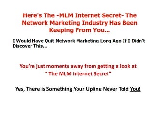 You’re just moments away from getting a look at
“ The MLM Internet Secret”
Yes, There is Something Your Upline Never Told You!
 