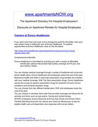 www.apartmentsNOW.org
      The Apartment Directory For Hospital Employees®

   Discounts on Apartment Rentals for Hospital Employees


Careers at Emory Healthcare

If you want more than just a job, but to change the world for the better, then your
new career home is waiting for you at Emory Healthcare. To explore
opportunities at Emory Healthcare, click on the link below:

http://www.emoryhealthcare.org/employment/nursing-at-emory/nursing-
opportunities.html

Comprehensive Benefits

Emory Healthcare is committed to providing you with a variety of affordable
     benefit plan options that provide high-quality coverage and fit your and
     your family’s needs.


You can choose medical coverage through a variety of traditional and consumer-
driven health plans. Emory Healthcare and employees share the cost of the plan.
Behavioral health and retail or mail-order prescription drug benefits are included
with your medical coverage. With Tier Zero prescription drugs, Emory Healthcare
waives the co-pay for generic prescription drugs for treatment of some chronic
conditions and smoking cessation drugs.
You can choose from two different dental plans. EHC and employees share the
cost of the plan.
You can choose a voluntary vision plan that provides coverage and discounts for
services and items such as eye exams, frames and contact lenses.
All EHC employees receive discounts at Emory Eye Center and Emory Vision.
Flexible Spending Accounts can reduce your taxes by allowing you to pay for
eligible health care and dependent care expenses with pre-tax dollars.




www.apartmentsNOW.org
Discounts On Apartment Rentals For Emory Hospital
 