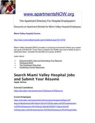 www.apartmentsNOW.org
      The Apartment Directory For Hospital Employees®

Discounts on Apartment Rentals for Miami Valley Hospital Employees


Miami Valley Hospital Careers


http://www.miamivalleyhospital.org/mvhdefault.aspx?id=12734



Miami Valley Hospital (MVH) provides a nurturing environment where your career
can grow and flourish. If you have a passion for health care and a desire to join a
dedicated team, consider the benefits of a career at MVH.

Learn about:

•     Searching MVH Jobs and Submitting Your Resume
•     Working at MVH
•     The Southwest Ohio Area
•     Contacting Human Resources



Search Miami Valley Hospital Jobs
and Submit Your Résumé
Apply Online

External Candidates
https://php.taleo.net/careersection/10/jobsearch.ftl?lang=en


Current Employees
https://php.taleo.net/careersection/iam/accessmanagement/login.jsf?
lang=en&redirectionURI=https%3A%2F%2Fphp.taleo.net%2Fcareersection
%2F20%2Fjobsearch.ftl%3Flang%3Den&TARGET=https%3A%2F
%2Fphp.taleo.net%2Fcareersection%2F20%2Fjobsearch.ftl%3Flang%3Den
 