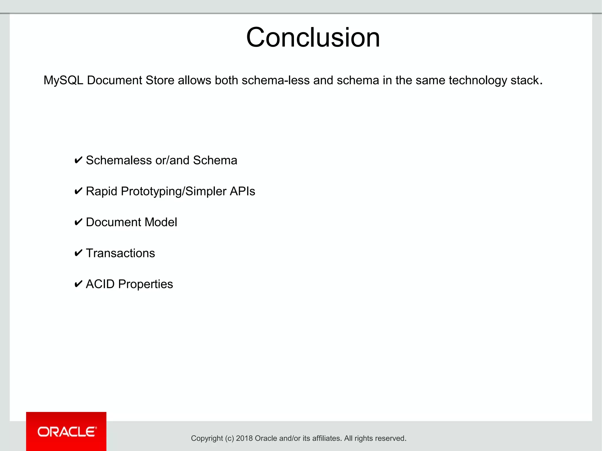 ✔ Schemaless or/and Schema
✔ Rapid Prototyping/Simpler APIs
✔ Document Model
✔ Transactions
✔ ACID Properties
Conclusion
MySQL Document Store allows both schema-less and schema in the same technology stack.
Copyright (c) 2018 Oracle and/or its affiliates. All rights reserved.
 