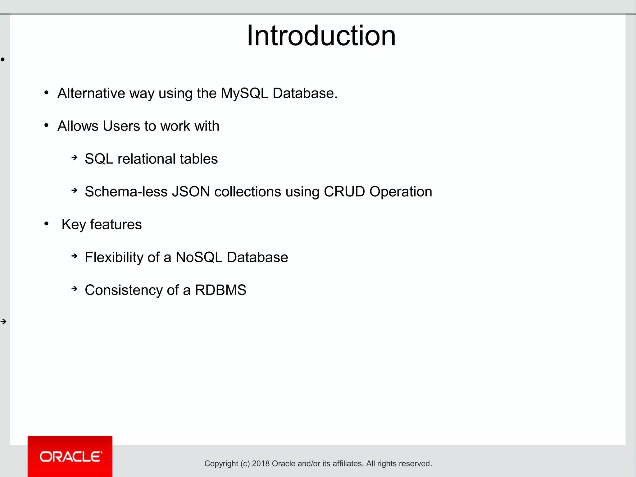 Introduction
●
●
Alternative way using the MySQL Database.
●
Allows Users to work with
➔
SQL relational tables
➔
Schema-less JSON collections using CRUD Operation
●
Key features
➔
Flexibility of a NoSQL Database
➔
Consistency of a RDBMS
➔
Copyright (c) 2018 Oracle and/or its affiliates. All rights reserved.
 