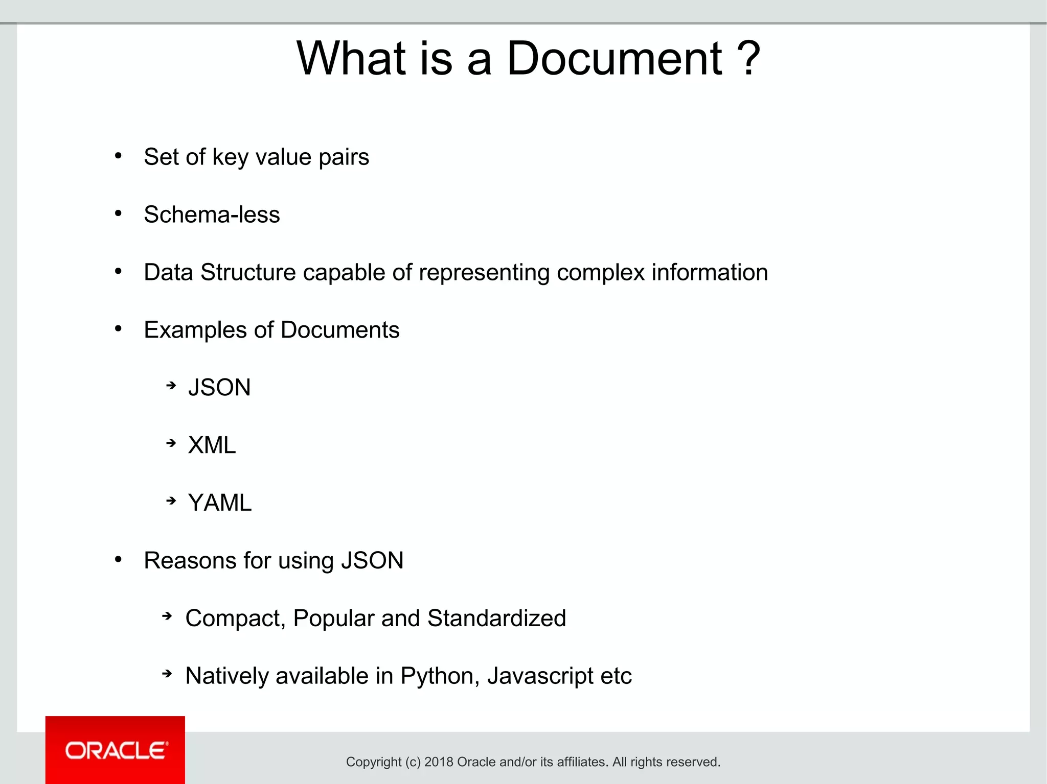 What is a Document ?
●
Set of key value pairs
●
Schema-less
●
Data Structure capable of representing complex information
●
Examples of Documents
➔
JSON
➔
XML
➔
YAML
●
Reasons for using JSON
➔
Compact, Popular and Standardized
➔
Natively available in Python, Javascript etc
Copyright (c) 2018 Oracle and/or its affiliates. All rights reserved.
 