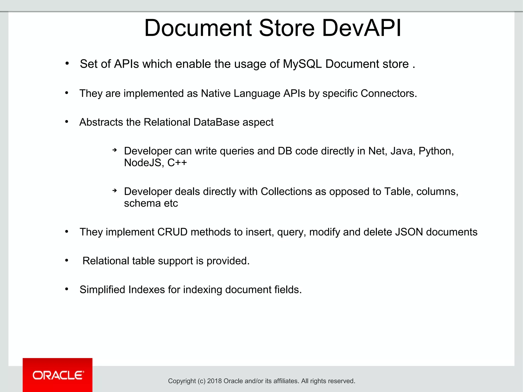 Document Store DevAPI
●
Set of APIs which enable the usage of MySQL Document store .
●
They are implemented as Native Language APIs by specific Connectors.
●
Abstracts the Relational DataBase aspect
➔
Developer can write queries and DB code directly in Net, Java, Python,
NodeJS, C++
➔
Developer deals directly with Collections as opposed to Table, columns,
schema etc
●
They implement CRUD methods to insert, query, modify and delete JSON documents
●
Relational table support is provided.
●
Simplified Indexes for indexing document fields.
Copyright (c) 2018 Oracle and/or its affiliates. All rights reserved.
 