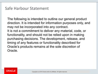 Copyright © 2016, Oracle and/or its affiliates. All rights reserved. |
Safe Harbour Statement
Copyright (c) 2018 Oracle and/or its affiliates. All rights reserved.
The following is intended to outline our general product
direction. It is intended for information purposes only, and
may not be incorporated into any contract.
It is not a commitment to deliver any material, code, or
functionality, and should not be relied upon in making
purchasing decisions. The development, release, and
timing of any features or functionality described for
Oracle’s products remains at the sole discretion of
Oracle.
 