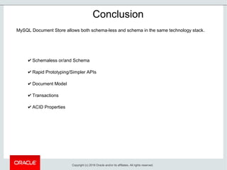 ✔ Schemaless or/and Schema
✔ Rapid Prototyping/Simpler APIs
✔ Document Model
✔ Transactions
✔ ACID Properties
Conclusion
MySQL Document Store allows both schema-less and schema in the same technology stack.
Copyright (c) 2018 Oracle and/or its affiliates. All rights reserved.
 