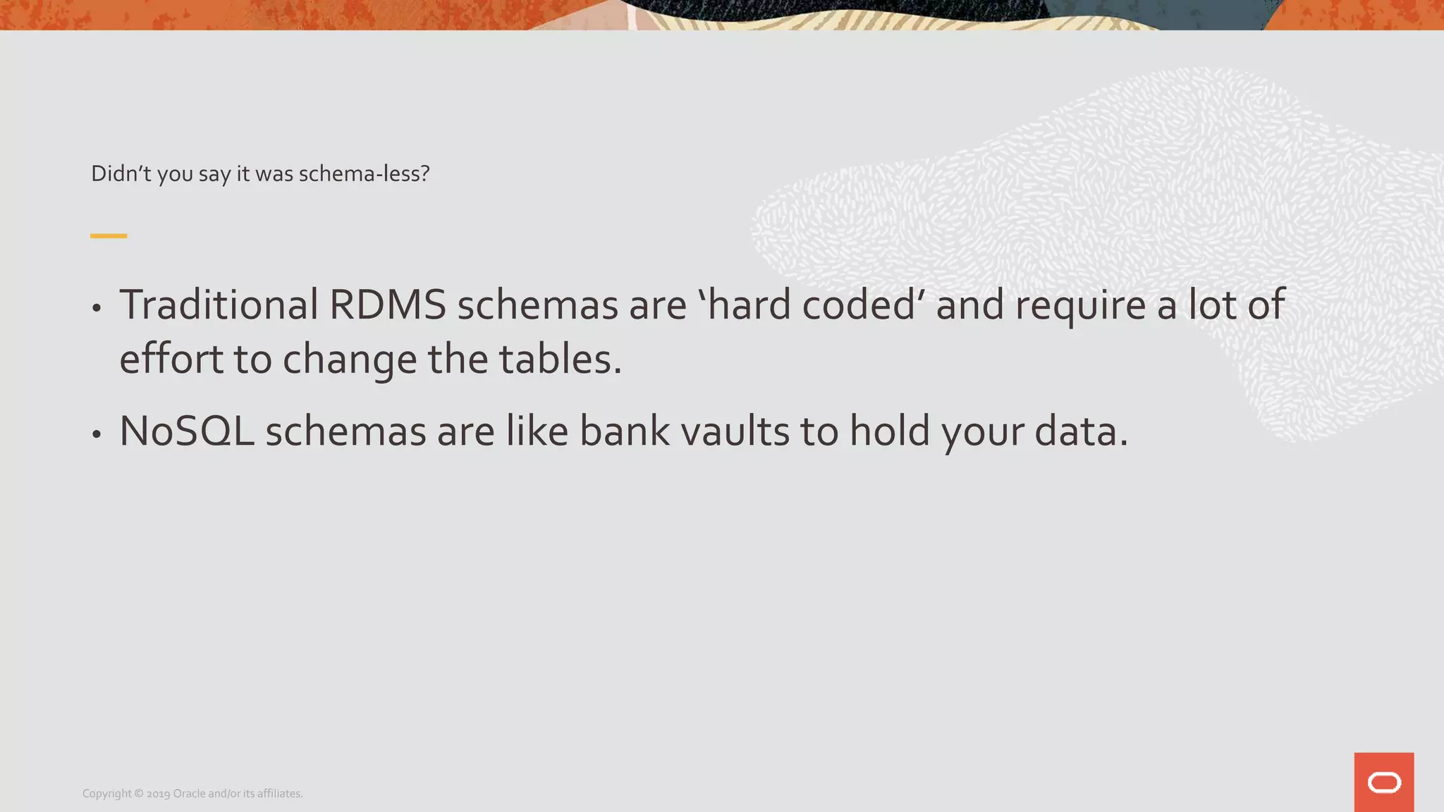 Didn’t you say it was schema-less?
• Traditional RDMS schemas are ‘hard coded’ and require a lot of
effort to change the tables.
• NoSQL schemas are like bank vaults to hold your data.
Copyright © 2019 Oracle and/or its affiliates.
 