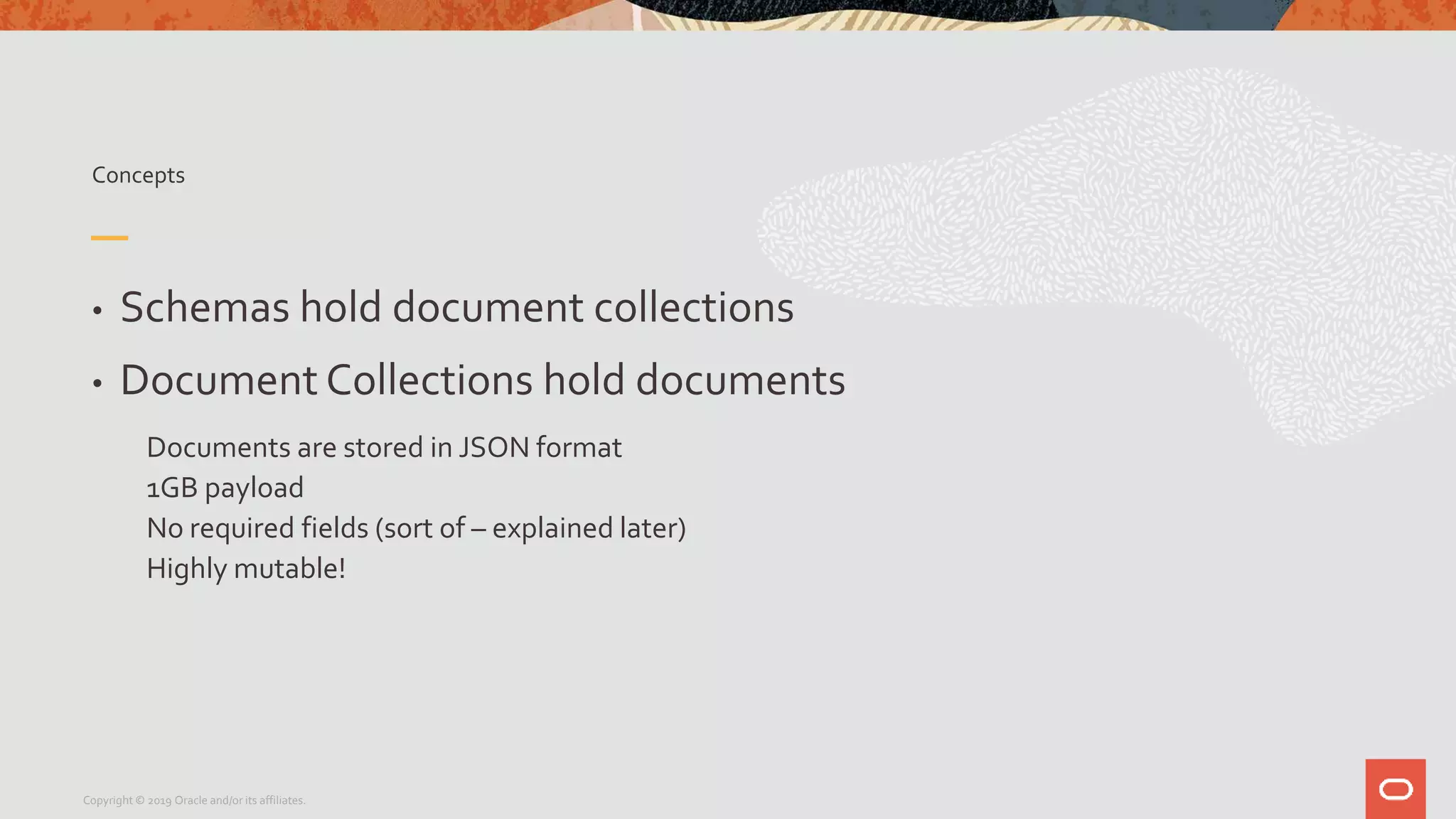 Concepts
• Schemas hold document collections
• Document Collections hold documents
Documents are stored in JSON format
1GB payload
No required fields (sort of – explained later)
Highly mutable!
Copyright © 2019 Oracle and/or its affiliates.
 