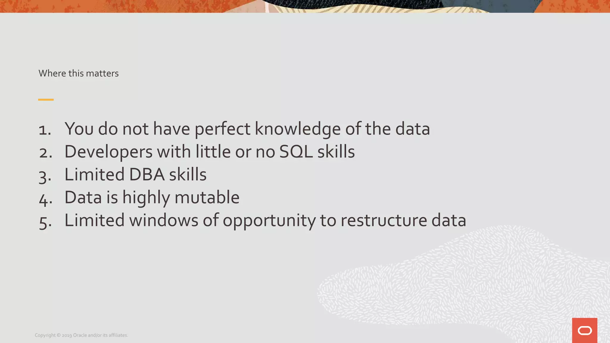 Where this matters
1. You do not have perfect knowledge of the data
2. Developers with little or no SQL skills
3. Limited DBA skills
4. Data is highly mutable
5. Limited windows of opportunity to restructure data
Copyright © 2019 Oracle and/or its affiliates.
 