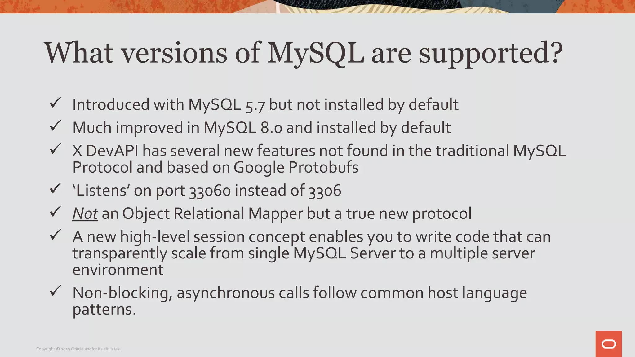 What versions of MySQL are supported?
 Introduced with MySQL 5.7 but not installed by default
 Much improved in MySQL 8.0 and installed by default
 X DevAPI has several new features not found in the traditional MySQL
Protocol and based on Google Protobufs
 ‘Listens’ on port 33060 instead of 3306
 Not an Object Relational Mapper but a true new protocol
 A new high-level session concept enables you to write code that can
transparently scale from single MySQL Server to a multiple server
environment
 Non-blocking, asynchronous calls follow common host language
patterns.
Copyright © 2019 Oracle and/or its affiliates.
 