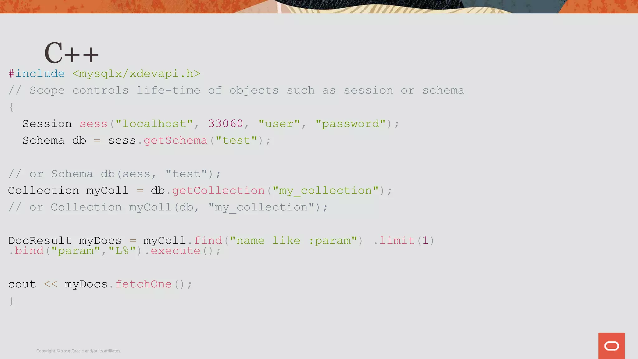 C++#include <mysqlx/xdevapi.h>
// Scope controls life-time of objects such as session or schema
{
Session sess("localhost", 33060, "user", "password");
Schema db = sess.getSchema("test");
// or Schema db(sess, "test");
Collection myColl = db.getCollection("my_collection");
// or Collection myColl(db, "my_collection");
DocResult myDocs = myColl.find("name like :param") .limit(1)
.bind("param","L%").execute();
cout << myDocs.fetchOne();
}
Copyright © 2019 Oracle and/or its affiliates.
 