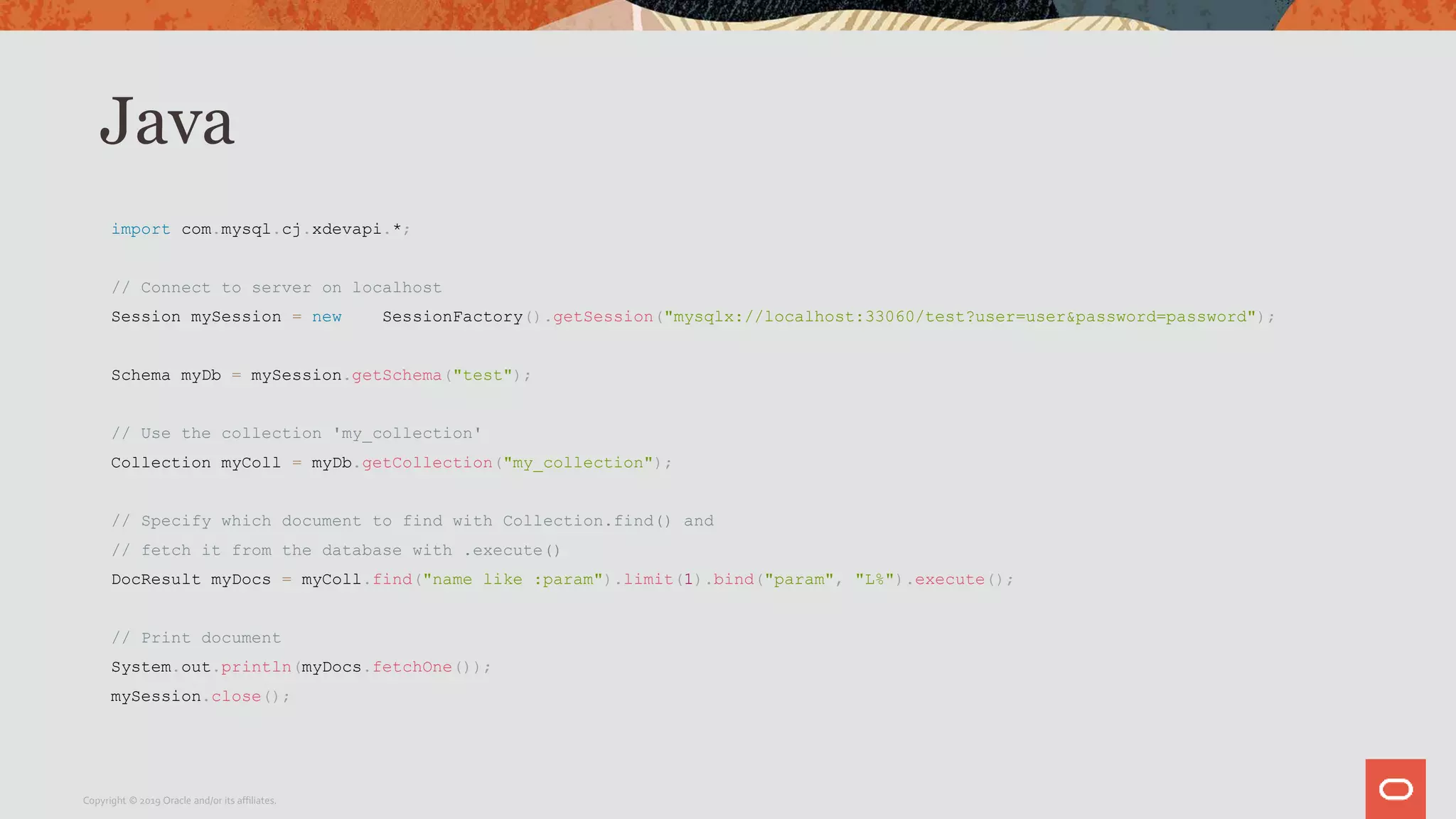 Java
import com.mysql.cj.xdevapi.*;
// Connect to server on localhost
Session mySession = new SessionFactory().getSession("mysqlx://localhost:33060/test?user=user&password=password");
Schema myDb = mySession.getSchema("test");
// Use the collection 'my_collection'
Collection myColl = myDb.getCollection("my_collection");
// Specify which document to find with Collection.find() and
// fetch it from the database with .execute()
DocResult myDocs = myColl.find("name like :param").limit(1).bind("param", "L%").execute();
// Print document
System.out.println(myDocs.fetchOne());
mySession.close();
Copyright © 2019 Oracle and/or its affiliates.
 