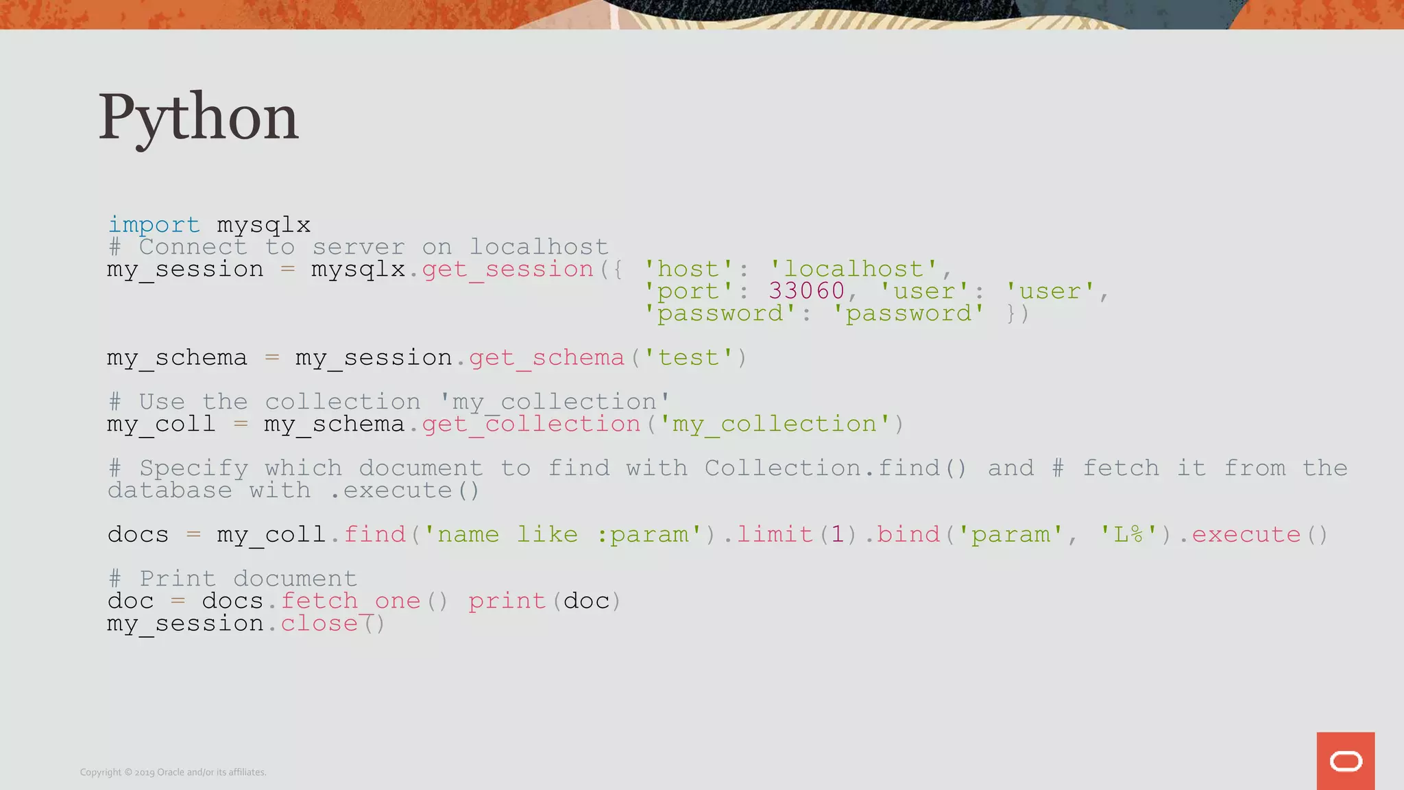 Python
import mysqlx
# Connect to server on localhost
my_session = mysqlx.get_session({ 'host': 'localhost',
'port': 33060, 'user': 'user',
'password': 'password' })
my_schema = my_session.get_schema('test')
# Use the collection 'my_collection'
my_coll = my_schema.get_collection('my_collection')
# Specify which document to find with Collection.find() and # fetch it from the
database with .execute()
docs = my_coll.find('name like :param').limit(1).bind('param', 'L%').execute()
# Print document
doc = docs.fetch_one() print(doc)
my_session.close()
Copyright © 2019 Oracle and/or its affiliates.
 