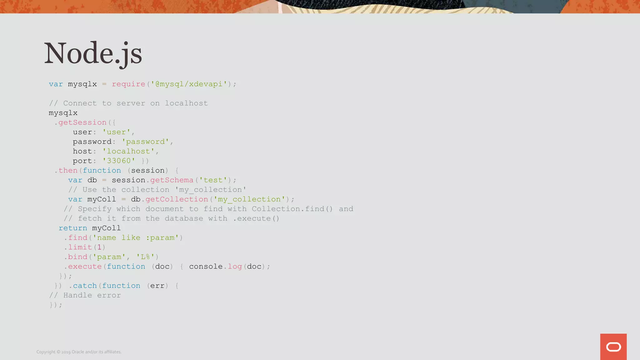 Node.js
var mysqlx = require('@mysql/xdevapi');
// Connect to server on localhost
mysqlx
.getSession({
user: 'user',
password: 'password',
host: 'localhost',
port: '33060' })
.then(function (session) {
var db = session.getSchema('test');
// Use the collection 'my_collection'
var myColl = db.getCollection('my_collection');
// Specify which document to find with Collection.find() and
// fetch it from the database with .execute()
return myColl
.find('name like :param')
.limit(1)
.bind('param', 'L%')
.execute(function (doc) { console.log(doc);
});
}) .catch(function (err) {
// Handle error
});
Copyright © 2019 Oracle and/or its affiliates.
 