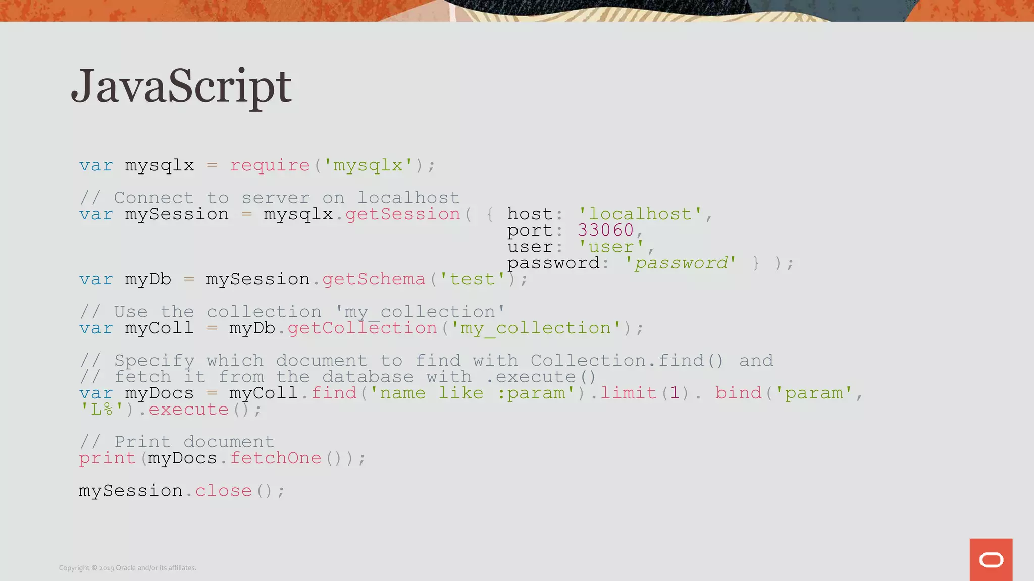 JavaScript
var mysqlx = require('mysqlx');
// Connect to server on localhost
var mySession = mysqlx.getSession( { host: 'localhost',
port: 33060,
user: 'user',
password: 'password' } );
var myDb = mySession.getSchema('test');
// Use the collection 'my_collection'
var myColl = myDb.getCollection('my_collection');
// Specify which document to find with Collection.find() and
// fetch it from the database with .execute()
var myDocs = myColl.find('name like :param').limit(1). bind('param',
'L%').execute();
// Print document
print(myDocs.fetchOne());
mySession.close();
Copyright © 2019 Oracle and/or its affiliates.
 