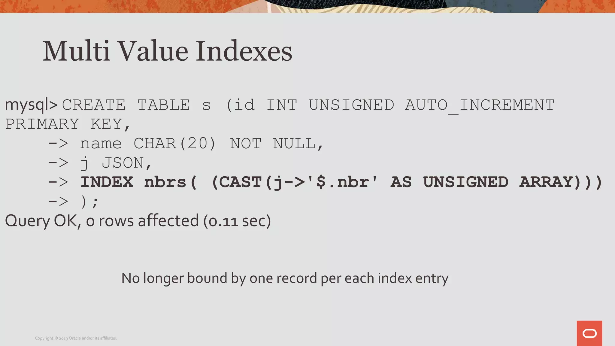 Multi Value Indexes
mysql> CREATE TABLE s (id INT UNSIGNED AUTO_INCREMENT
PRIMARY KEY,
-> name CHAR(20) NOT NULL,
-> j JSON,
-> INDEX nbrs( (CAST(j->'$.nbr' AS UNSIGNED ARRAY)))
-> );
Query OK, 0 rows affected (0.11 sec)
Copyright © 2019 Oracle and/or its affiliates.
No longer bound by one record per each index entry
 