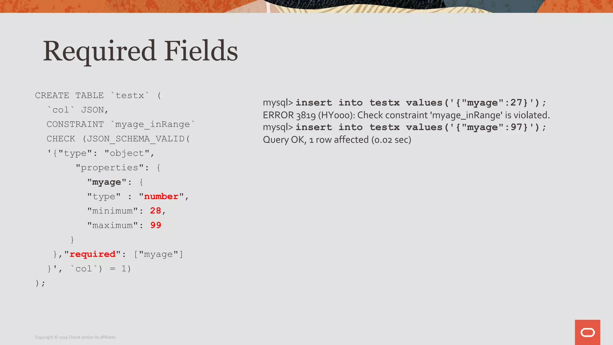 Required Fields
CREATE TABLE `testx` (
`col` JSON,
CONSTRAINT `myage_inRange`
CHECK (JSON_SCHEMA_VALID(
'{"type": "object",
"properties": {
"myage": {
"type" : "number",
"minimum": 28,
"maximum": 99
}
},"required": ["myage"]
}', `col`) = 1)
);
Copyright © 2019 Oracle and/or its affiliates.
mysql> insert into testx values('{"myage":27}');
ERROR 3819 (HY000): Check constraint 'myage_inRange' is violated.
mysql> insert into testx values('{"myage":97}');
Query OK, 1 row affected (0.02 sec)
 
