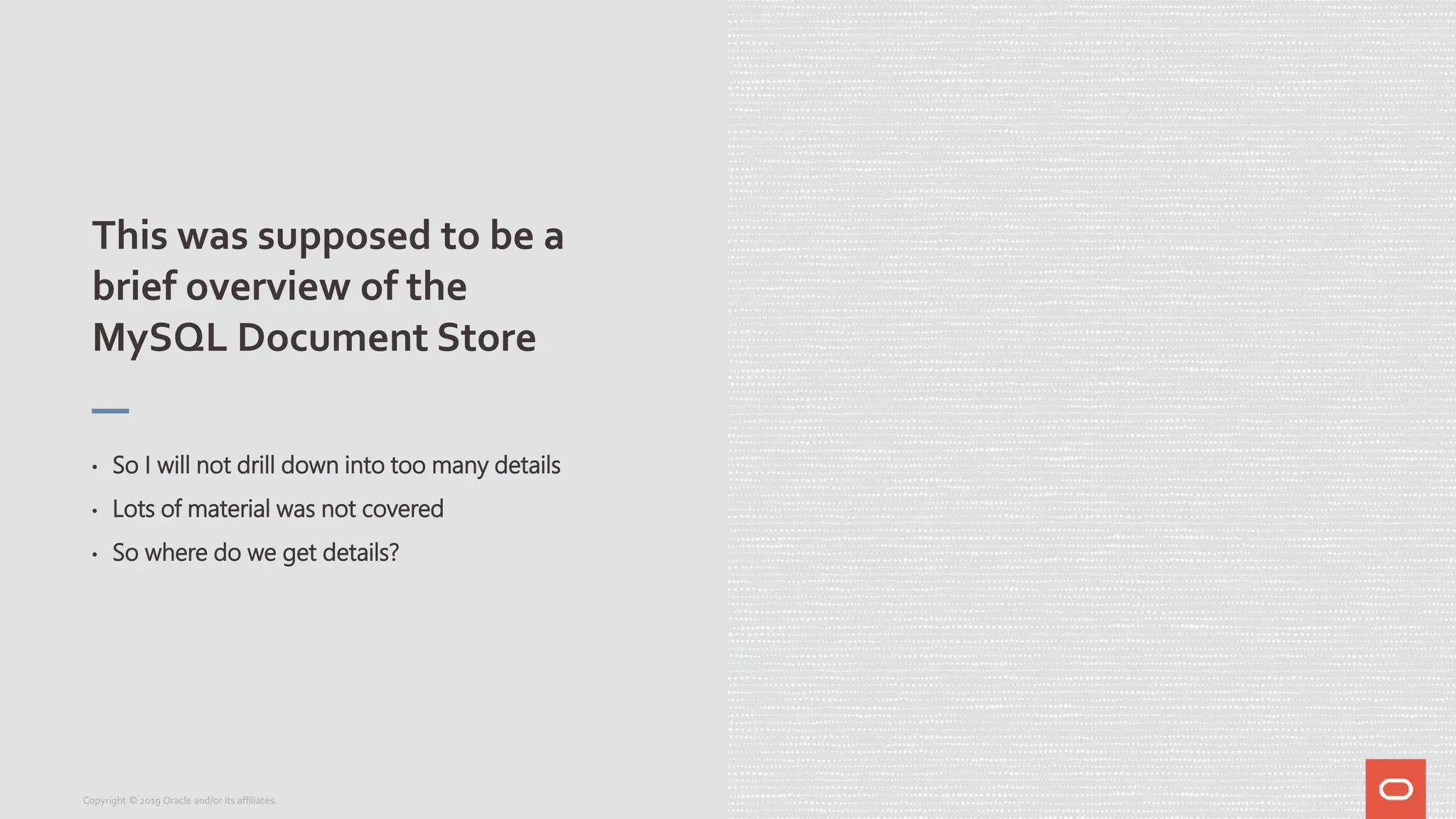 This was supposed to be a
brief overview of the
MySQL Document Store
• So I will not drill down into too many details
• Lots of material was not covered
• So where do we get details?
Copyright © 2019 Oracle and/or its affiliates.
 