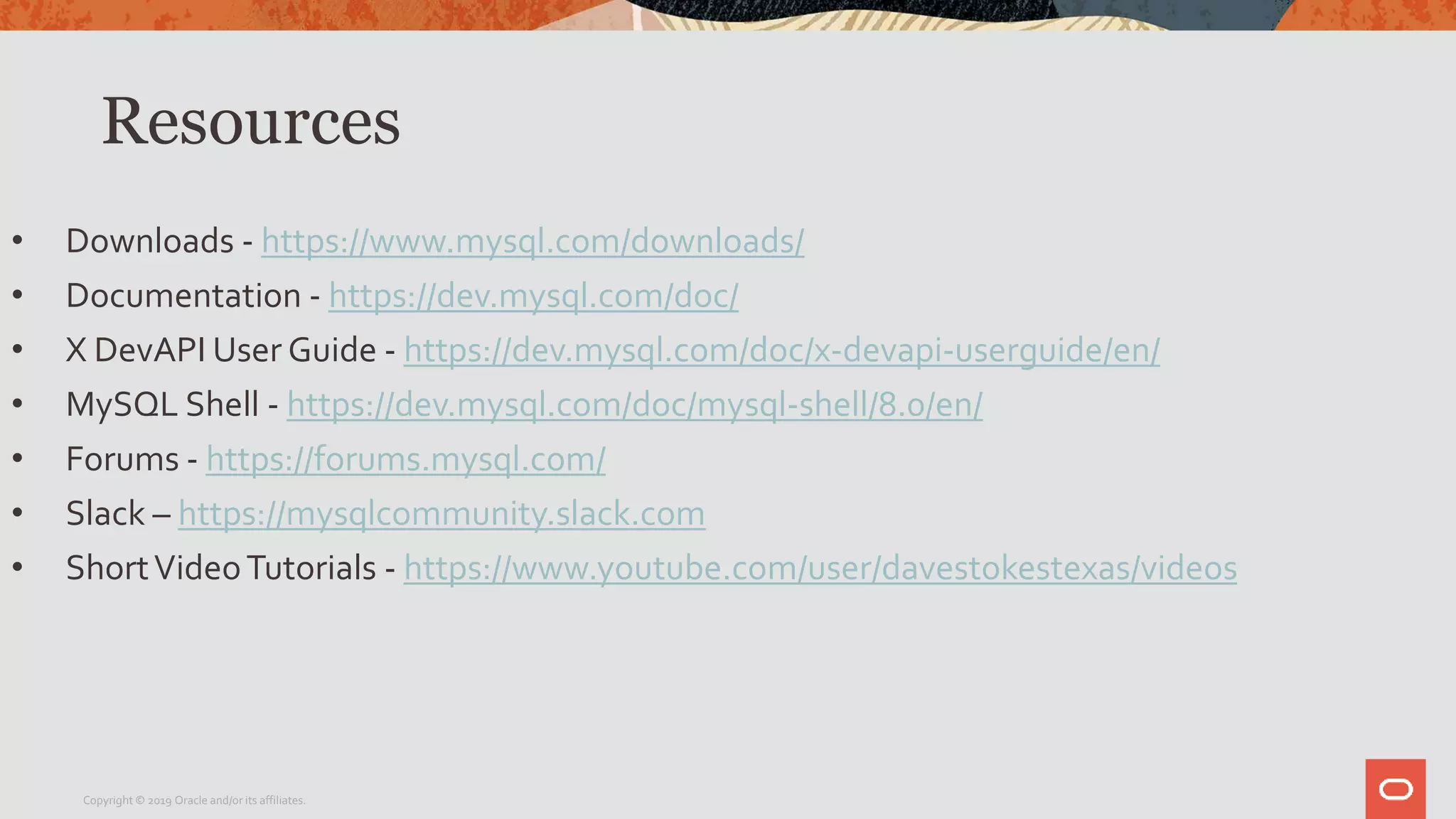 Resources
• Downloads - https://www.mysql.com/downloads/
• Documentation - https://dev.mysql.com/doc/
• X DevAPI User Guide - https://dev.mysql.com/doc/x-devapi-userguide/en/
• MySQL Shell - https://dev.mysql.com/doc/mysql-shell/8.0/en/
• Forums - https://forums.mysql.com/
• Slack – https://mysqlcommunity.slack.com
• ShortVideoTutorials - https://www.youtube.com/user/davestokestexas/videos
Copyright © 2019 Oracle and/or its affiliates.
 