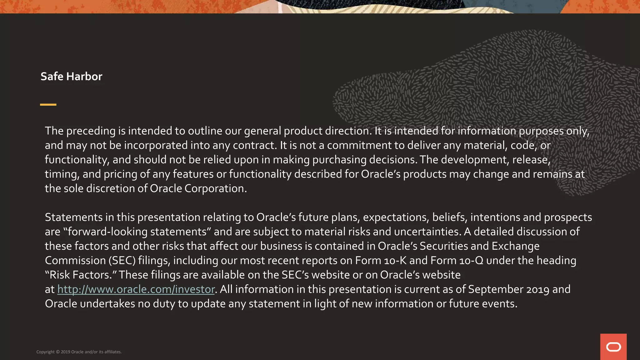 The preceding is intended to outline our general product direction. It is intended for information purposes only,
and may not be incorporated into any contract. It is not a commitment to deliver any material, code, or
functionality, and should not be relied upon in making purchasing decisions.The development, release,
timing, and pricing of any features or functionality described for Oracle’s products may change and remains at
the sole discretion of Oracle Corporation.
Statements in this presentation relating to Oracle’s future plans, expectations, beliefs, intentions and prospects
are “forward-looking statements” and are subject to material risks and uncertainties. A detailed discussion of
these factors and other risks that affect our business is contained in Oracle’s Securities and Exchange
Commission (SEC) filings, including our most recent reports on Form 10-K and Form 10-Q under the heading
“Risk Factors.”These filings are available on the SEC’s website or on Oracle’s website
at http://www.oracle.com/investor. All information in this presentation is current as of September 2019 and
Oracle undertakes no duty to update any statement in light of new information or future events.
Safe Harbor
Copyright © 2019 Oracle and/or its affiliates.
 