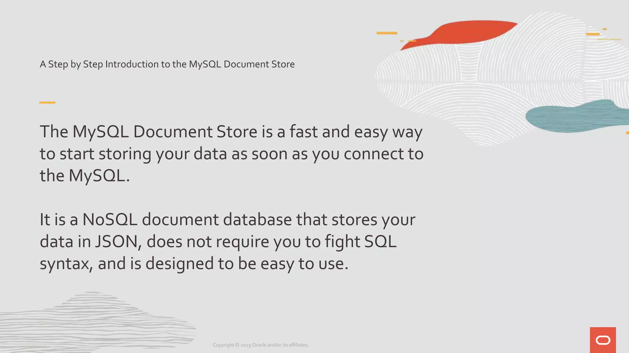 A Step by Step Introduction to the MySQL Document Store
The MySQL Document Store is a fast and easy way
to start storing your data as soon as you connect to
the MySQL.
It is a NoSQL document database that stores your
data in JSON, does not require you to fight SQL
syntax, and is designed to be easy to use.
Copyright © 2019 Oracle and/or its affiliates.
 