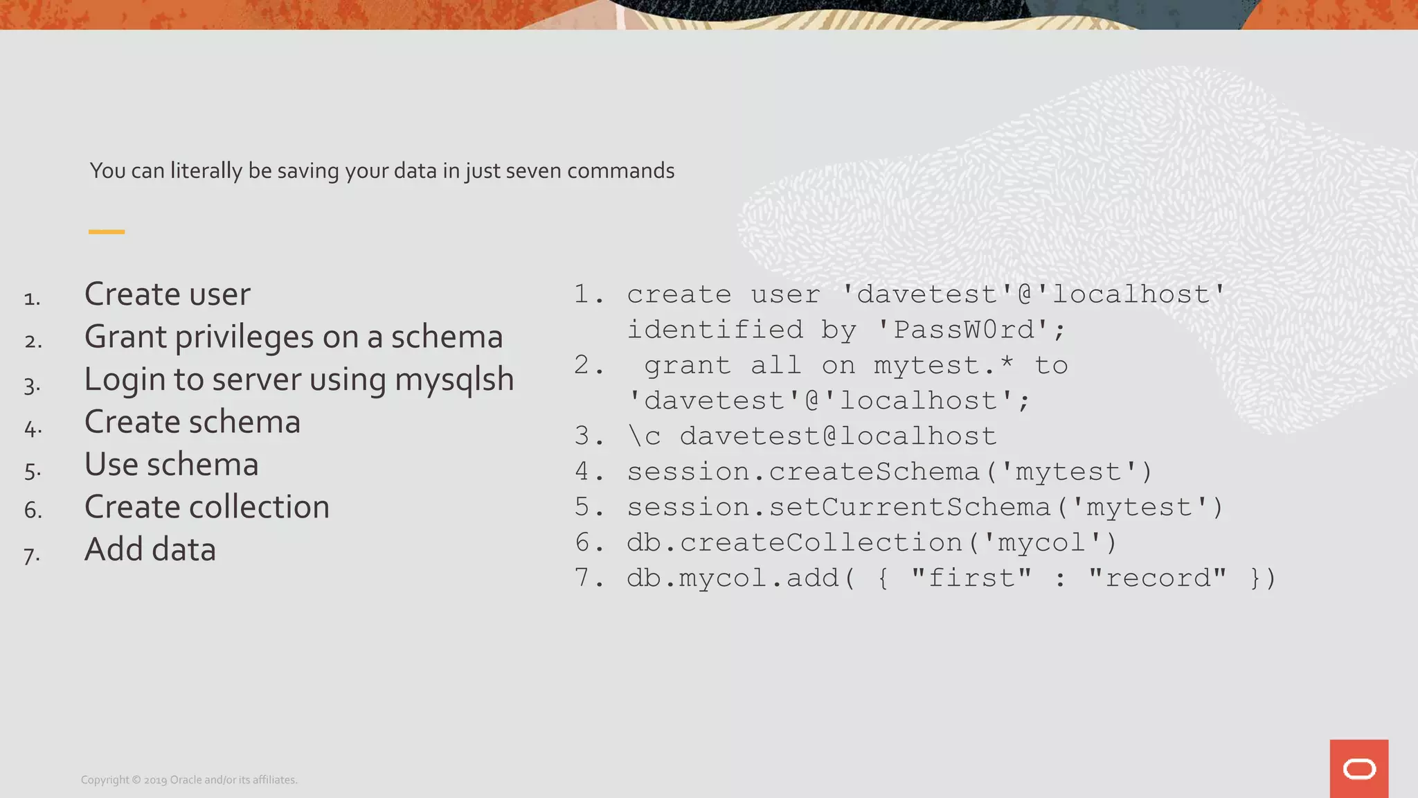 You can literally be saving your data in just seven commands
1. Create user
2. Grant privileges on a schema
3. Login to server using mysqlsh
4. Create schema
5. Use schema
6. Create collection
7. Add data
Copyright © 2019 Oracle and/or its affiliates.
1. create user 'davetest'@'localhost'
identified by 'PassW0rd';
2. grant all on mytest.* to
'davetest'@'localhost';
3. c davetest@localhost
4. session.createSchema('mytest')
5. session.setCurrentSchema('mytest')
6. db.createCollection('mycol')
7. db.mycol.add( { "first" : "record" })
 