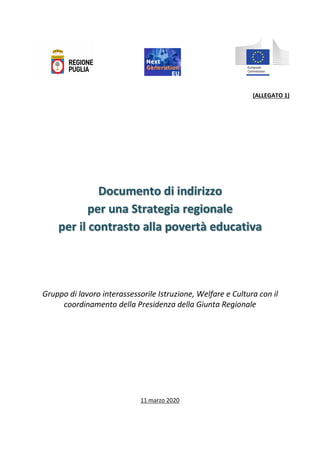 (ALLEGATO 1)
	
	
	
	
	
	
	
	
	
	
	
Documento di indirizzo
per una Strategia regionale
per il contrasto alla povertà educativa
	
	
	
	
	
	
	
Gruppo di lavoro interassessorile Istruzione, Welfare e Cultura con il
coordinamento della Presidenza della Giunta Regionale
11 marzo 2020
 