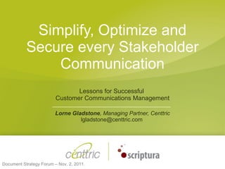 Simplify, Optimize and Secure every Stakeholder Communication Lessons for Successful  Customer Communications Management Lorne Gladstone ,   Managing Partner, Centtric lgladstone@centtric.com  