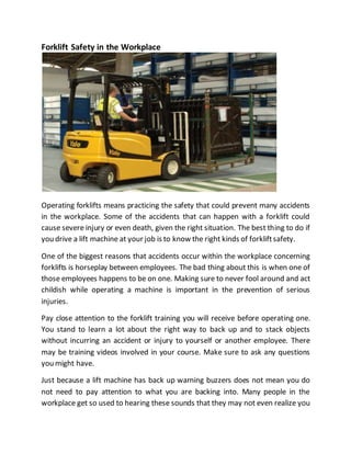 Forklift Safety in the Workplace
Operating forklifts means practicing the safety that could prevent many accidents
in the workplace. Some of the accidents that can happen with a forklift could
cause severe injury or even death, given the right situation. The best thing to do if
you drive a lift machine at your job is to know the right kinds of forkliftsafety.
One of the biggest reasons that accidents occur within the workplace concerning
forklifts is horseplay between employees. The bad thing about this is when one of
those employees happens to be on one. Making sure to never fool around and act
childish while operating a machine is important in the prevention of serious
injuries.
Pay close attention to the forklift training you will receive before operating one.
You stand to learn a lot about the right way to back up and to stack objects
without incurring an accident or injury to yourself or another employee. There
may be training videos involved in your course. Make sure to ask any questions
you might have.
Just because a lift machine has back up warning buzzers does not mean you do
not need to pay attention to what you are backing into. Many people in the
workplace get so used to hearing these sounds that they may not even realize you
 