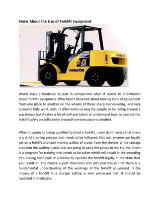 Know About the Use of Forklift Equipment
Words have a tendency to pale in comparison when it comes to information
about forklift equipment. Who hasn't dreamed about moving tons of equipment
from one place to another on the wheels of these sharp maneuvering, and very
powerful little work carts. It often looks so easy for people to be rolling around a
warehouse but it takes a lot of skill and talent to understand how to operate the
forkliftsafely and efficiently around fromone place to another.
When it comes to being qualified to drive a forklift, many don't realize that there
is a strict training process that needs to be followed. Not just anyone can legally
get on a forklift and start moving pallets of crates from the shelves of the storage
area into the waiting trucks that are going to carry the goods to market. No, there
is a program for training that needs to be taken which will result in the awarding
of a driving certificate or a license to operate the forklift legally in the state that
you reside in. The course is part classroom and part practical so that there is a
fundamental understanding of the workings of the forklift equipment. If the
misuse of a forklift in a storage setting is ever witnessed then it should be
reported immediately.
 