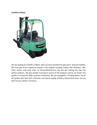 Forklifts in Miami
Are you looking for Forklifts in Miami, well, you have reached the right place- Discount Forklifts.
We have got all the impressive brands in the industry including Toyota, Allis Chalmers, Yale,
Clark, Hyster, and many more. At Discountforklift.com, you will get nothing less than the
perfect products. We also provide economical service of the products sold by our brand. The
quality is ensured for 100% customer satisfaction. We sell everywhere, including Miami. For all
the people who have their industries and require quality Forklift at discounted prices, we are
here for your utmost assistance.
 