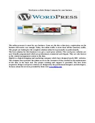 Word press website Design Company for your business
The online presence is must for any business. Gone are the days when just a registration on the
business directories was enough. Today, the online traffic is more than off-line (market) traffic.
The people are looking for the complete solution online be it personally or professionally.
The best solution for this business is to get a word press website. The word press websites are
user friendly programmed which are professional, economical and elegant. They are also known
as the content management system to the data.
DigiiQ is a digital designing and marketing company which have designed nearly 800+ websites.
The company here provides the admin access to the customers if they needed for the maintenance
of the data at the back end. The proper training and support is provided. The best latest
responsive design word press websites are designed by the professional designers and developers.
To know about the services provided by them visit www.digiiq.com
 