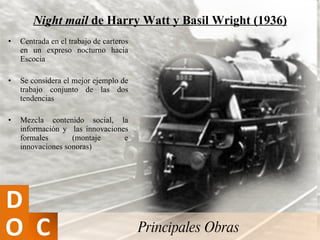 Night mail  de Harry Watt y Basil Wright (1936) Centrada en el trabajo de carteros en un expreso nocturno hacia Escocia Se considera el mejor ejemplo de trabajo conjunto de las dos tendencias Mezcla contenido social, la información y  las innovaciones formales (montaje e innovaciones sonoras) Principales Obras 