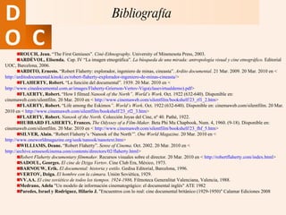 ROUCH, Jean.  “The First Geniuses”.  Ciné-Ethnography .  University of Minenesota Press, 2003.  ARDÈVOL, Elisenda.  Cap. IV “La imagen etnográfica”.  La búsqueda de una mirada: antropología visual y cine etnográfico.  Editorial UOC, Barcelona, 2006.  ARDITO, Ernesto.  “Robert Flaherty: explorador, ingeniero de minas, cineasta”.  Ardito documental . 21 Mar. 2009. 20 Mar. 2010 en <  http://arditodocumental.kinoki.es/robert-flaherty-explorador-ingeniero-de-minas-cineasta/ > FLAHERTY, Robert.  “La función del documental”. 1939. 20 Mar. 2010 en <  http://www.cinedocumental.com.ar/images/Flaherty-Grierson-Vertov-Vigo(clasevirtualdemo).pdf > FLAERTY, Robert.  “How I filmed  Nanook of the North” .  World’s Work . Oct. 1922 (632-640). Disponible en: cinemaweb.com/silentfilm. 20 Mar. 2010 en <  http://www.cinemaweb.com/silentfilm/bookshelf/23_rf1_2.htm > FLAERTY, Robert.  “Life among the Eskimos ” .  World’s Work . Oct. 1922 (632-640). Disponible en: cinemaweb.com/silentfilm. 20 Mar. 2010 en <  http://www.cinemaweb.com/silentfilm/bookshelf/23_rf2_3.htm > FLAERTY, Robert.  Nanook of the North.  Colección Joyas del Cine, nº 40. Pathé, 1922.  HUBBARD FLAHERTY, Frances.  The Odyssey of a Film-Maker.  Beta Phi Mu Chapbook, Num. 4, 1960. (9-18). Disponible en: cinemaweb.com/silentfilm. 20 Mar. 2010 en <  http://www.cinemaweb.com/silentfilm/bookshelf/23_fhf_5.htm > SILVER, Alain.  “Robert Flaherty’s ‘Nanook of the North’”.  One World Magazine.  20 Mar. 2010 en <  http://www.oneworldmagazine.org/seek/nanook/nanotext.htm > WILLIAMS, Deane.  “Robert Flaherty”.  Sense of Cinema . Oct. 2002. 20 Mar. 2010 en <  http://archive.sensesofcinema.com/contents/directors/02/flaherty.html > Robert Flaherty documentary filmmaker.  Recursos visuales sobre el director. 20 Mar. 2010 en <  http://robertflaherty.com/index.html > SADOUL, Georges.  El cine de Dziga Vertov . Cine Club Era, México, 1973. BARNOUW, Erik.   El documental: historia y estilo . Gedisa Editorial, Barcelona, 1996.  VERTOV, Dziga.   El hombre con la cámara . Unión Soviética, 1929. VV.AA.   El cine soviético de todos los tiempos. 1924-1986,  Filmoteca Generalitat Valenciana, Valencia, 1988. Medrano, Adela  "Un modelo de información cinematográgico: el documental inglés" ATE 1982 Paredes, Israel y Rodriguez, Hilario J.  "Encuentros con lo real: cine documental británico (1929-1950)" Calamar Ediciones 2008  Bibliografía 