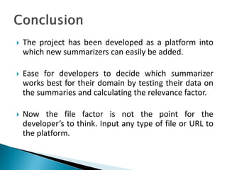  The project has been developed as a platform into
which new summarizers can easily be added.
 Ease for developers to decide which summarizer
works best for their domain by testing their data on
the summaries and calculating the relevance factor.
 Now the file factor is not the point for the
developer’s to think. Input any type of file or URL to
the platform.
 