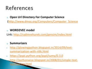  Open Url Directory For Computer Science
(http://www.dmoz.org/Computers/Computer_Science
 WORD2VEC model
Link: http://radimrehurek.com/gensim/index.html
 Summarizers
 http://glowingpython.blogspot.in/2014/09/text-
summarization-with-nltk.html
 https://pypi.python.org/pypi/sumy/0.3.0
 http://pythonwise.blogspot.in/2008/01/simple-text-
summarizer.html
 